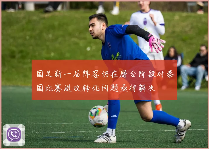 国足新一届阵容仍在磨合阶段对泰国比赛进攻转化问题亟待解决