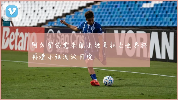 阿劳霍伤愈未能出场乌拉圭世界杯再遭小组淘汰困境