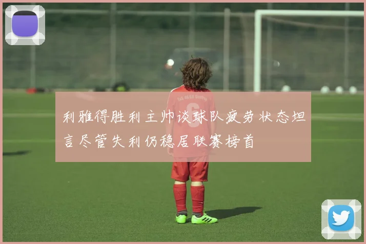 利雅得胜利主帅谈球队疲劳状态坦言尽管失利仍稳居联赛榜首