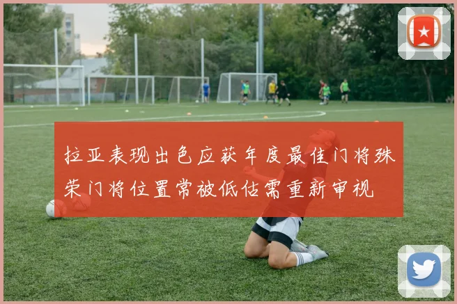 拉亚表现出色应获年度最佳门将殊荣门将位置常被低估需重新审视