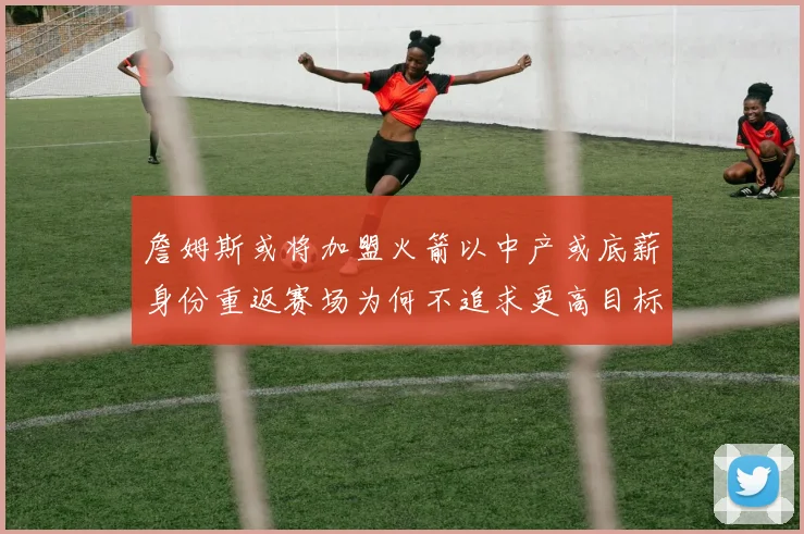 詹姆斯或将加盟火箭以中产或底薪身份重返赛场为何不追求更高目标