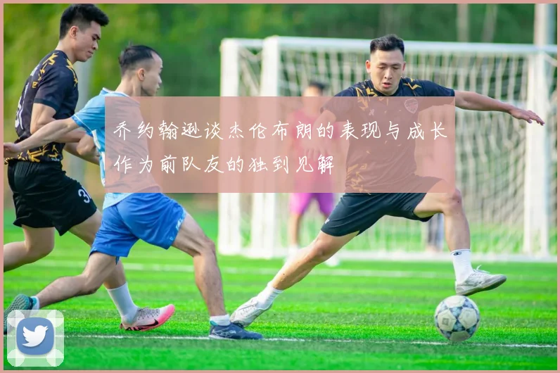 乔约翰逊谈杰伦布朗的表现与成长作为前队友的独到见解