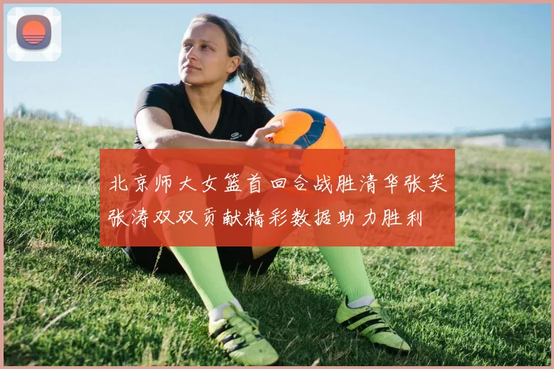 北京师大女篮首回合战胜清华张笑张涛双双贡献精彩数据助力胜利
